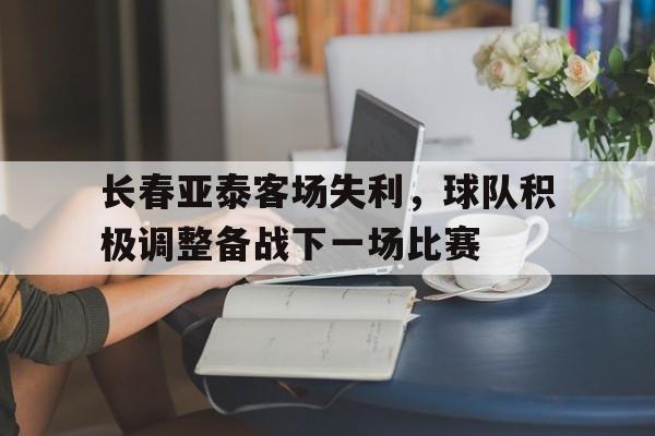 关于长春亚泰客场失利，球队积极调整备战下一场比赛的信息